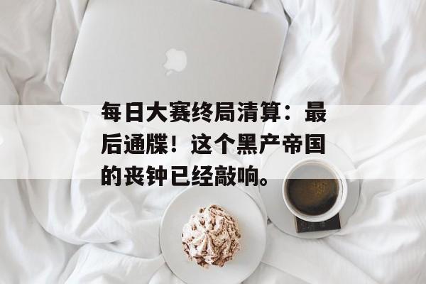 每日大赛终局清算：最后通牒！这个黑产帝国的丧钟已经敲响。