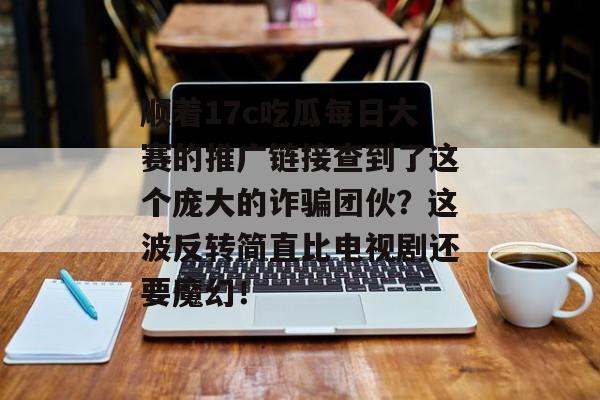 顺着17c吃瓜每日大赛的推广链接查到了这个庞大的诈骗团伙？这波反转简直比电视剧还要魔幻！