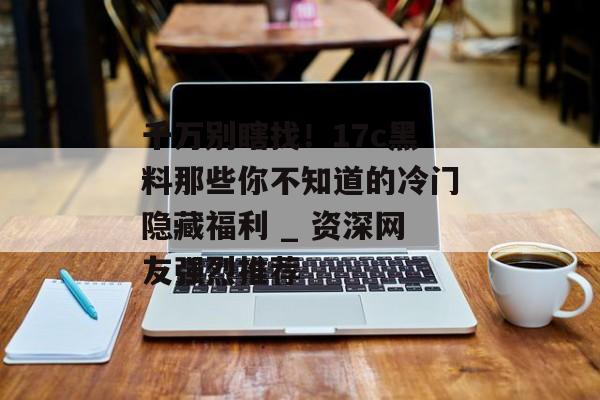 千万别瞎找！17c黑料那些你不知道的冷门隐藏福利 _ 资深网友强烈推荐