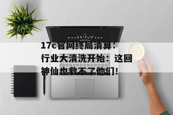 17c官网终局清算：行业大清洗开始：这回神仙也救不了他们！