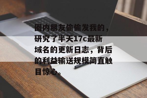 圈内朋友偷偷发我的，研究了半天17c最新域名的更新日志，背后的利益输送规模简直触目惊心。