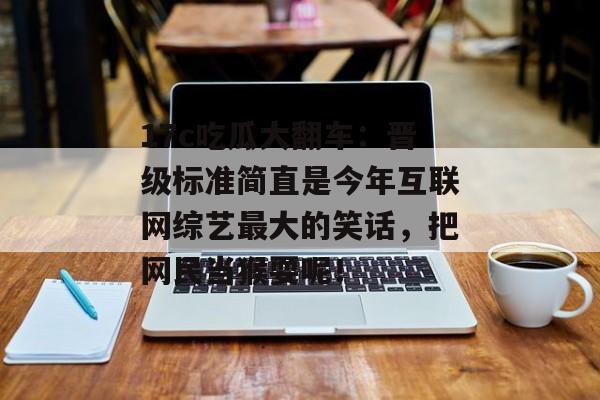 17c吃瓜大翻车：晋级标准简直是今年互联网综艺最大的笑话，把网民当猴耍呢！