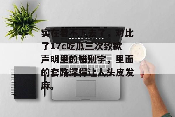 实在看不下去了，对比了17c吃瓜三次致歉声明里的错别字，里面的套路深得让人头皮发麻。