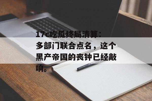 17c吃瓜终局清算：多部门联合点名，这个黑产帝国的丧钟已经敲响。