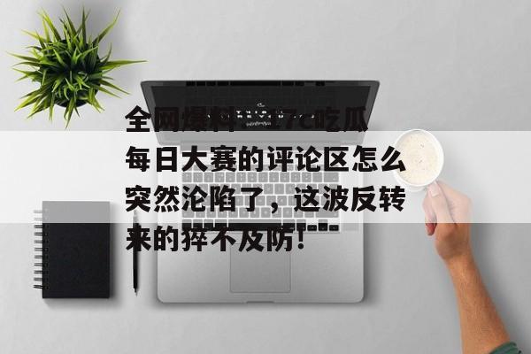 全网爆料：17c吃瓜每日大赛的评论区怎么突然沦陷了，这波反转来的猝不及防！