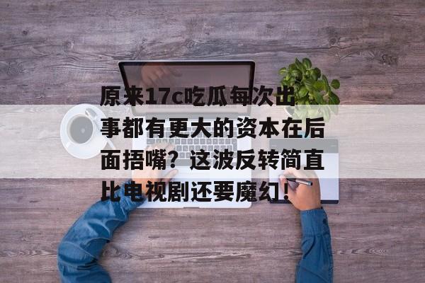 原来17c吃瓜每次出事都有更大的资本在后面捂嘴？这波反转简直比电视剧还要魔幻！