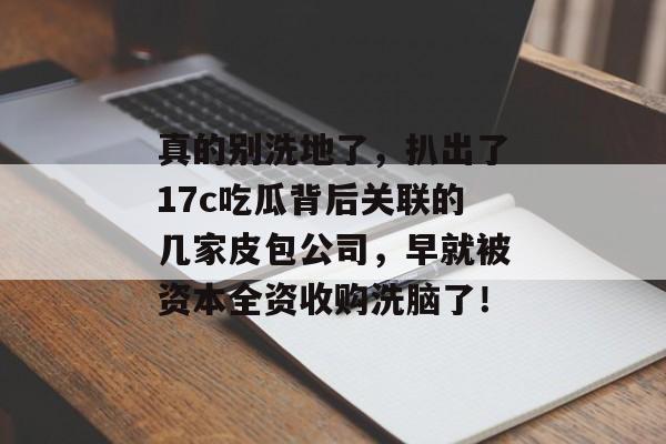真的别洗地了，扒出了17c吃瓜背后关联的几家皮包公司，早就被资本全资收购洗脑了！
