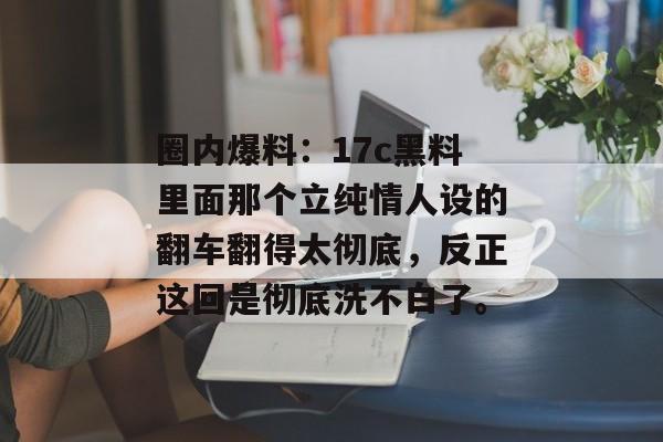 圈内爆料：17c黑料里面那个立纯情人设的翻车翻得太彻底，反正这回是彻底洗不白了。