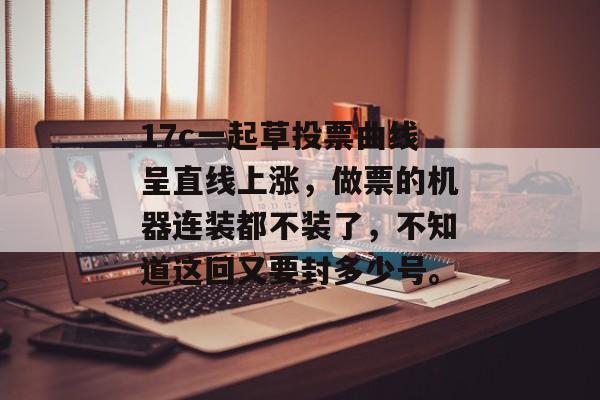 17c一起草投票曲线呈直线上涨，做票的机器连装都不装了，不知道这回又要封多少号。