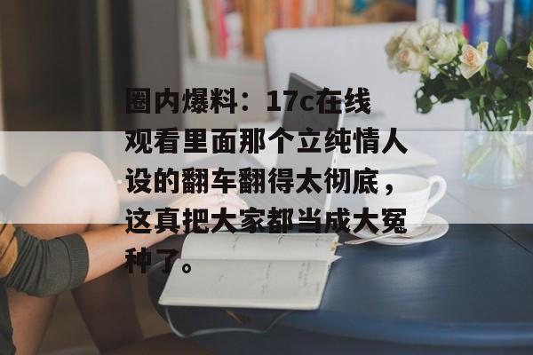 圈内爆料：17c在线观看里面那个立纯情人设的翻车翻得太彻底，这真把大家都当成大冤种了。