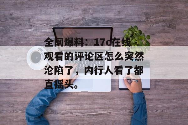 全网爆料：17c在线观看的评论区怎么突然沦陷了，内行人看了都直摇头。