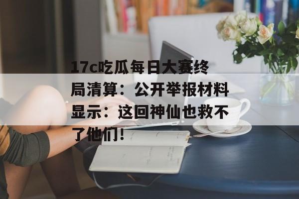17c吃瓜每日大赛终局清算：公开举报材料显示：这回神仙也救不了他们！