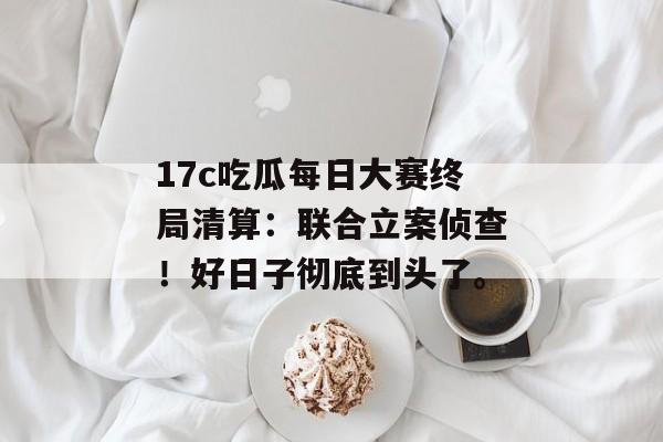 17c吃瓜每日大赛终局清算：联合立案侦查！好日子彻底到头了。