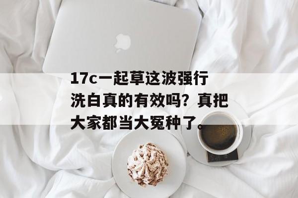 17c一起草这波强行洗白真的有效吗？真把大家都当大冤种了。
