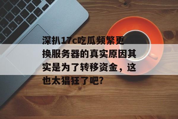 深扒17c吃瓜频繁更换服务器的真实原因其实是为了转移资金，这也太猖狂了吧？