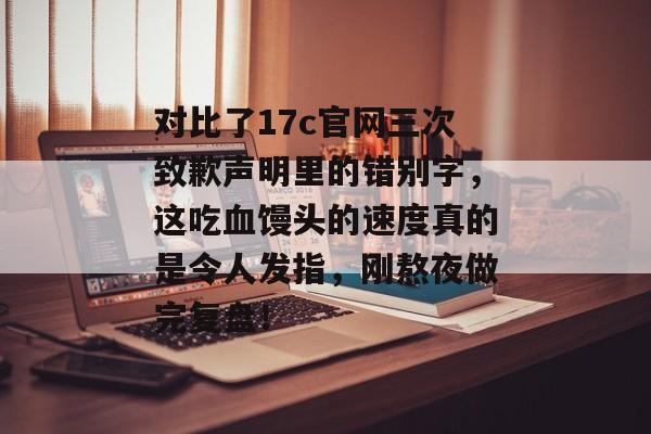 对比了17c官网三次致歉声明里的错别字，这吃血馒头的速度真的是令人发指，刚熬夜做完复盘！