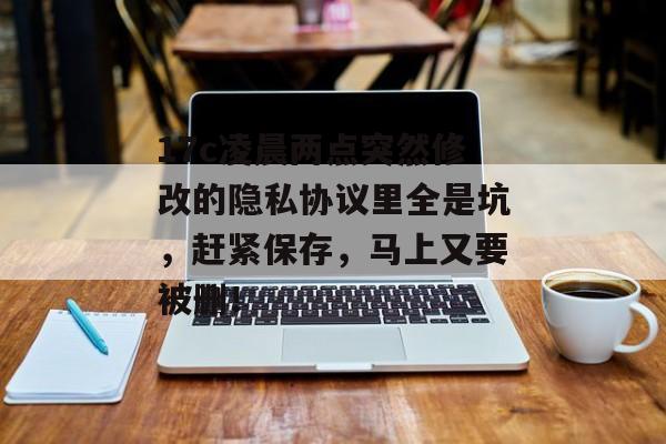 17c凌晨两点突然修改的隐私协议里全是坑，赶紧保存，马上又要被删！