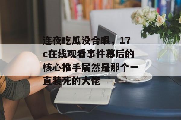 连夜吃瓜没合眼，17c在线观看事件幕后的核心推手居然是那个一直装死的大佬