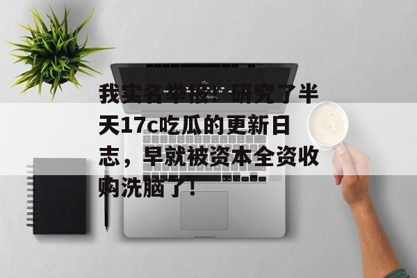 我实名举报！研究了半天17c吃瓜的更新日志，早就被资本全资收购洗脑了！