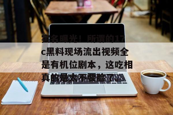 实名曝光！所谓的17c黑料现场流出视频全是有机位剧本，这吃相真的是太不要脸了。