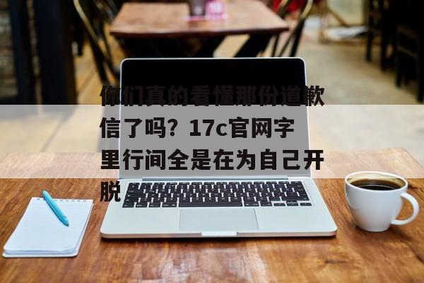 你们真的看懂那份道歉信了吗?17c官网字里行间全是在为自己开脱 你们真的看懂那份道歉信了吗?17c官网字里行间全是在为自己开脱