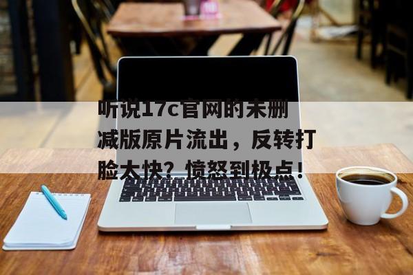 听说17c官网的未删减版原片流出，反转打脸太快？愤怒到极点！