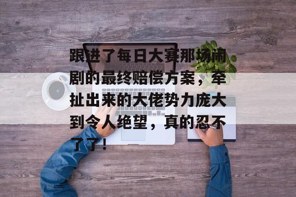 跟进了每日大赛那场闹剧的最终赔偿方案，牵扯出来的大佬势力庞大到令人绝望，真的忍不了了！