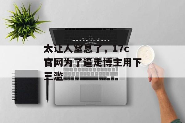 太让人窒息了，17c官网为了逼走博主用下三滥