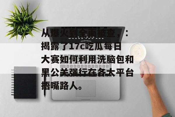 从爆火到全面被查，：揭露了17c吃瓜每日大赛如何利用洗脑包和黑公关强行在各大平台捂嘴路人。